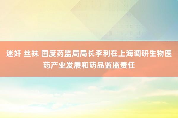 迷奸 丝袜 国度药监局局长李利在上海调研生物医药产业发展和药品监监责任