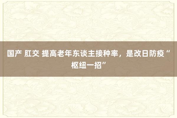 国产 肛交 提高老年东谈主接种率，是改日防疫“枢纽一招”