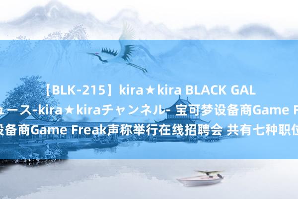 【BLK-215】kira★kira BLACK GAL 黒ギャル・EMIRIプロデュース-kira★kiraチャンネル- 宝可梦设备商Game Freak声称举行在线招聘会 共有七种职位类别可供遴荐