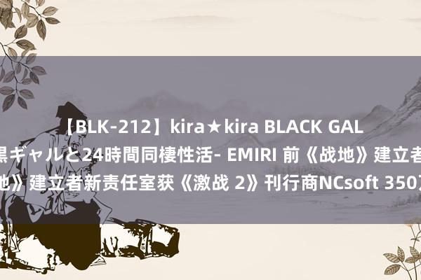 【BLK-212】kira★kira BLACK GAL レンタル痴女GAL-日焼け黒ギャルと24時間同棲性活- EMIRI 前《战地》建立者新责任室获《激战 2》刊行商NCsoft 350万好意思元投资