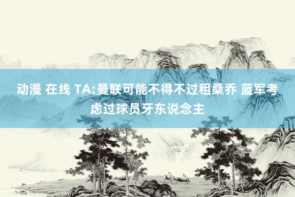 动漫 在线 TA:曼联可能不得不过租桑乔 蓝军考虑过球员牙东说念主