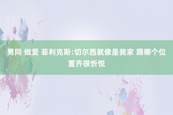 男同 做爱 菲利克斯:切尔西就像是我家 踢哪个位置齐很忻悦