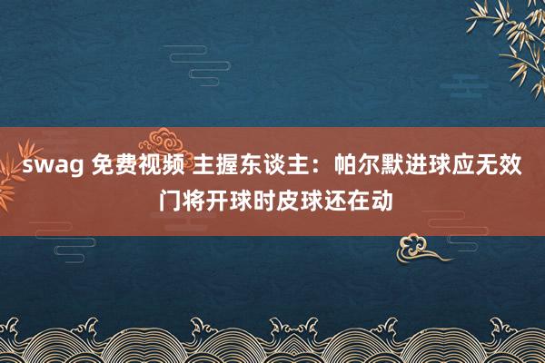 swag 免费视频 主握东谈主：帕尔默进球应无效 门将开球时皮球还在动